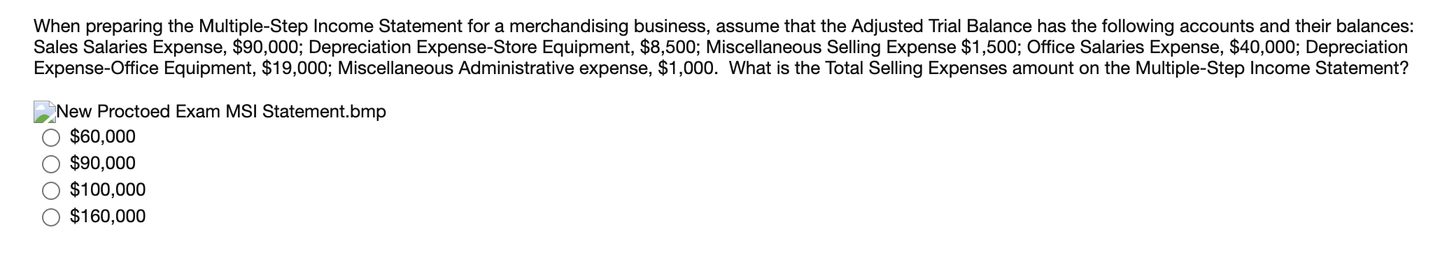 When preparing the Multiple-Step Income Statement for a merchandising business, assume that the Adjusted Trial Balance has the following accounts and their balances:
Sales Salaries Expense, $90,000; Depreciation Expense-Store Equipment, $8,500; Miscellaneous Selling Expense $1,500; Office Salaries Expense, $40,000; Depreciation
Expense-Office Equipment, $19,000; Miscellaneous Administrative expense, $1,000. What is the Total Selling Expenses amount on the Multiple-Step Income Statement?
