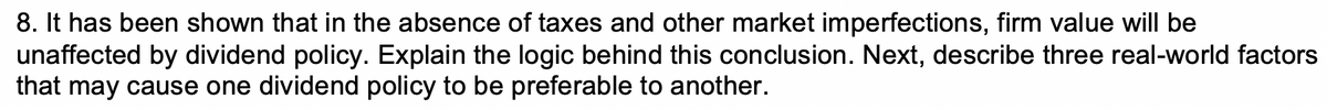 8. It has been shown that in the absence of taxes and other market imperfections, firm value will be
unaffected by dividend policy. Explain the logic behind this conclusion. Next, describe three real-world factors
that may cause one dividend policy to be preferable to another.
