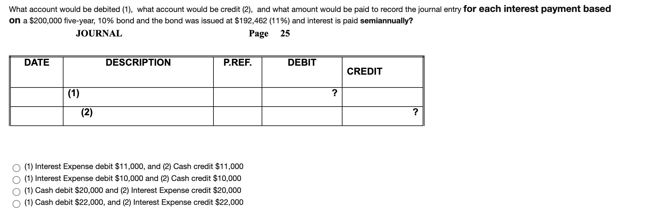 What account would be debited (1), what account would be credit (2), and what amount would be paid to record the journal entry for each interest payment based
on a $200,000 five-year, 10% bond and the bond was issued at $192,462 (11%) and interest is paid semiannually?
JOURNAL
Page
25
DATE
DESCRIPTION
P.REF.
DEBIT
CREDIT
(1)
?
(2)
?
(1) Interest Expense debit $11,000, and (2) Cash credit $11,000
(1) Interest Expense debit $10,000 and (2) Cash credit $10,000
(1) Cash debit $20,000 and (2) Interest Expense credit $20,000
(1) Cash debit $22,000, and (2) Interest Expense credit $22,000
