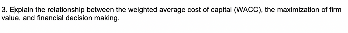 3. Explain the relationship between the weighted average cost of capital (WACC), the maximization of firm
value, and financial decision making.

