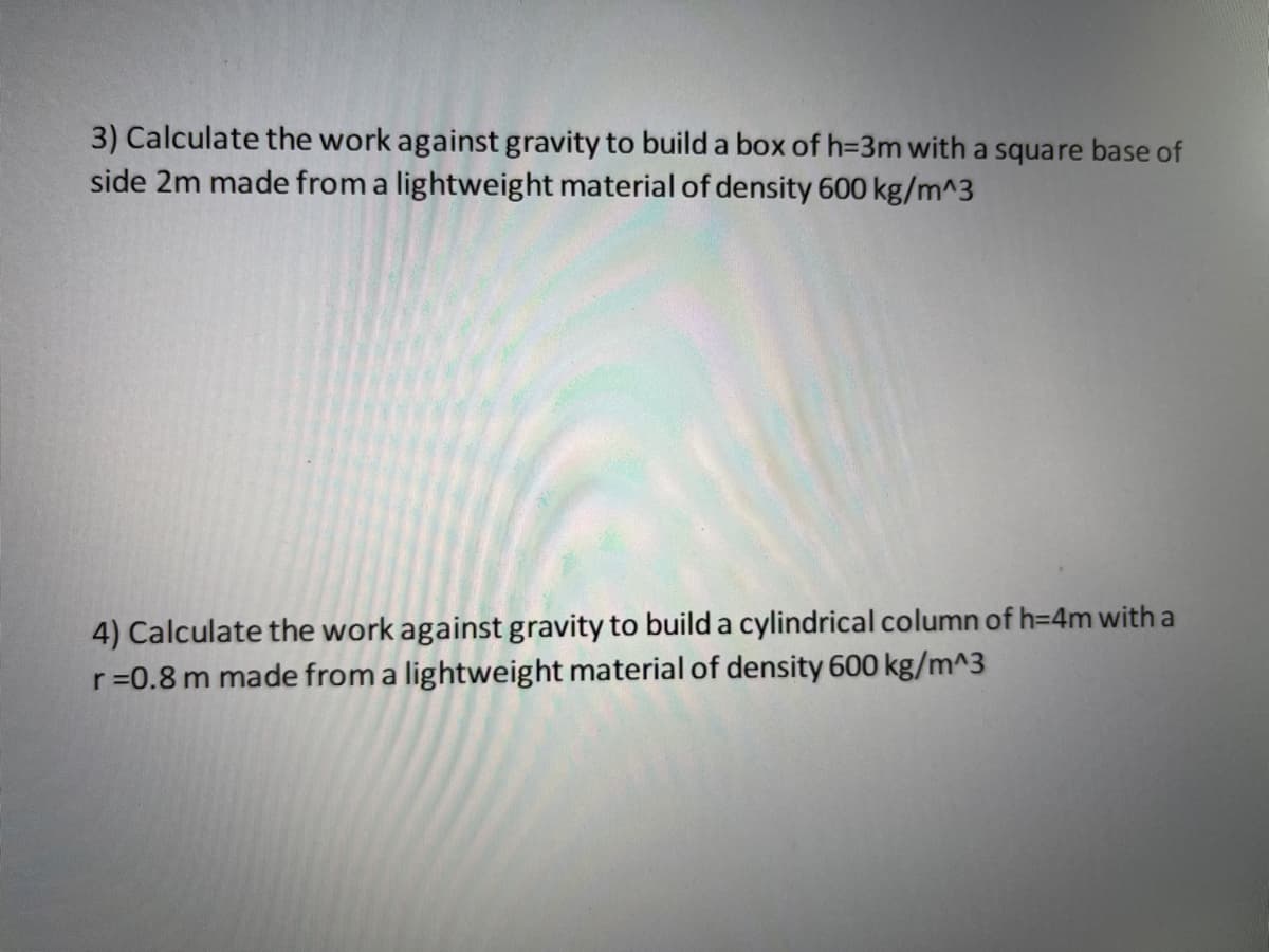 3) Calculate the work against gravity to build a box of h=3m with a square base of
side 2m made from a lightweight material of density 600 kg/m^3
4) Calculate the work against gravity to build a cylindrical column of h=4m with a
r=0.8 m made from a lightweight material of density 600 kg/m^3
