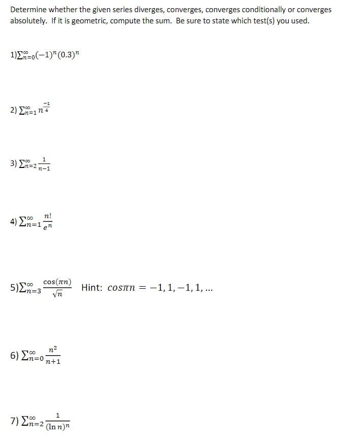 Determine whether the given series diverges, converges, converges conditionally or converges
absolutely. If it is geometric, compute the sum. Be sure to state which test(s) you used.
1)Σ-0(-1)" (0.3)"
-1
2) E=1n4
n%=D1
3 ) Σ2
n-1
n!
4) Ln=:
cos(an)
5)En=3 n
Hint: cosrn =-1,1, –1,1, ...
n2
6) En=0
n+1
1
7) Ln=2
00
(In n)"
