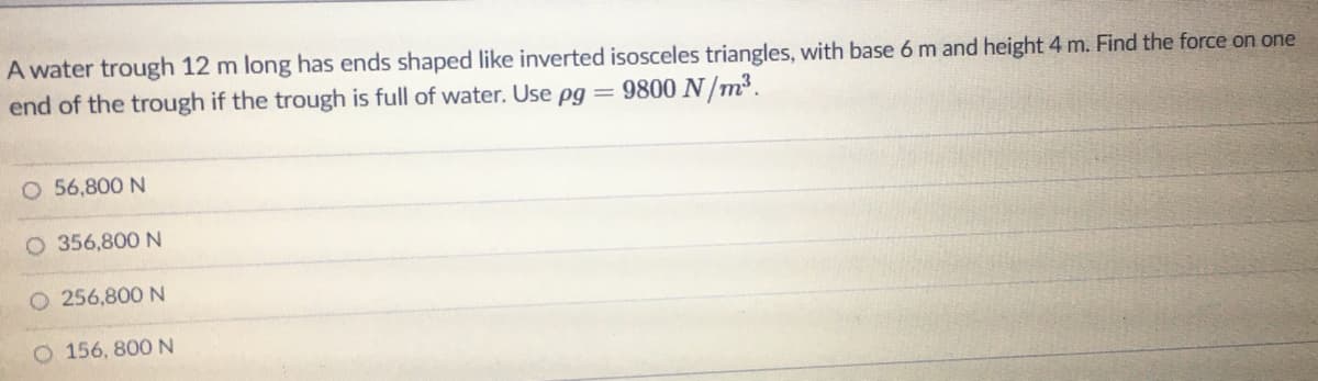 A water trough 12 m long has ends shaped like inverted isosceles triangles, with base 6 m and height 4 m. Find the force on one
end of the trough if the trough is full of water. Use pg = 9800 N/m³.
O 56,800 N
O 356,800 N
O 256,800 N
O 156, 800 N
