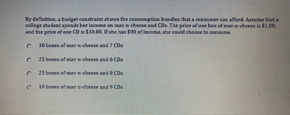 By definition, a budget constraint shows the consumption bundles that a consumer can afford. Assume that a
college student spends her income on mac-n-cheese and CDs. The price of one box of mac-n-cheese is $1.00,
and the price of one CD is $10.00. If she has $90 of income, she could choose to consume
30 boxes of mac-n-cheese and 7 CDs
25 boxes of mac-n-cheese and 6 CDs
25 boxes of mac-n-cheese and 8 CDs
10 boxes of mac-n-cheese and 9 CDs
