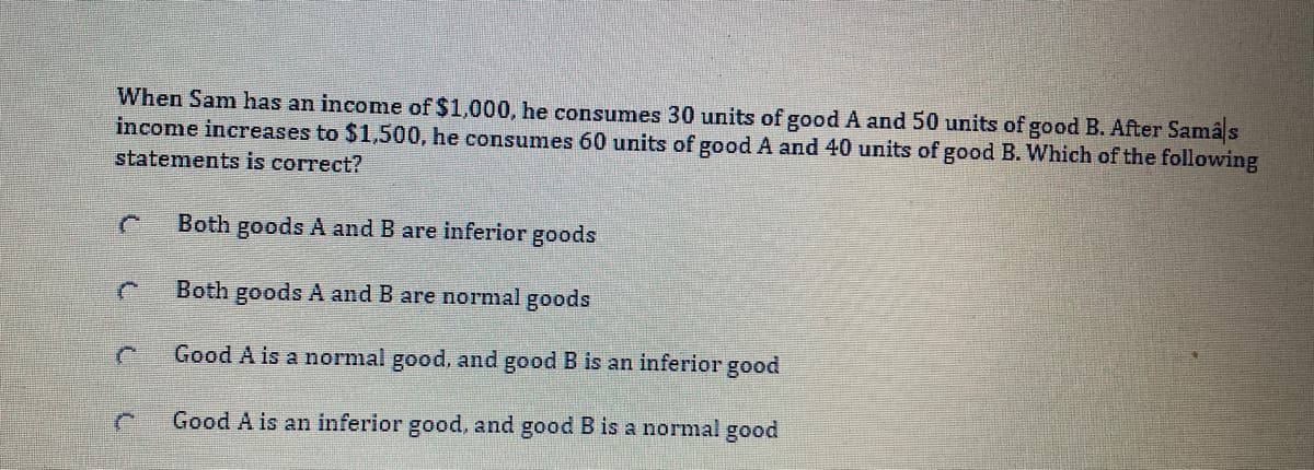 When Sam has an income of $1,000, he consumes 30 units of good A and 50 units of good B. After Samâs
income increases to $1,500, he consumes 60 units of good A and 40 units of good B. Which of the following
statements is correct?
Both goods A and B are inferior goods
Both goods A and B are normal goods
Good A is a normal good, and good B is an inferior good
Good A is an inferior good, and good B is a normal good
