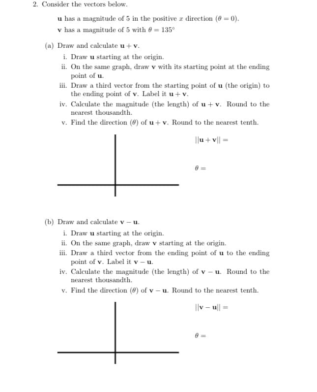 2. Consider the vectors below.
u has a magnitude of 5 in the positive a direction (0 = 0).
v has a magnitude of 5 with 0 = 135°
(a) Draw and calculate u + v.
i. Draw u starting at the origin.
ii. On the same graph, draw v with its starting point at the ending
point of u.
iii. Draw a third vector from the starting point of u (the origin) to
the ending point of v. Label it u + v.
iv. Calculate the magnitude (the length) of u + v. Round to the
nearest thousandth.
v. Find the direction (6) of u + v. Round to the nearest tenth.
I|u + v|| =
(b) Draw and calculate v – u.
i. Draw u starting at the origin.
ii. On the same graph, draw v starting at the origin.
iii. Draw a third vector from the ending point of u to the ending
point of v. Label it v – u.
iv. Calculate the magnitude (the length) of v – u. Round to the
nearest thousandth.
v. Find the direction (6) of v – u. Round to the nearest tenth.
I|v – u| :
