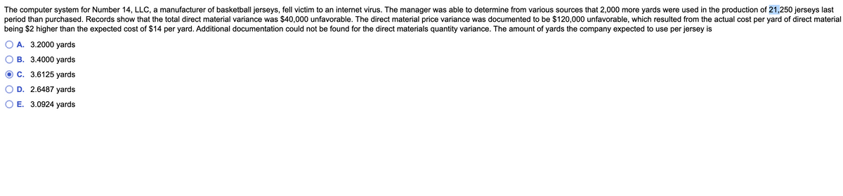 The computer system for Number 14, LLC, a manufacturer of basketball jerseys, fell victim to an internet virus. The manager was able to determine from various sources that 2,000 more yards were used in the production of 21,250 jerseys last
period than purchased. Records show that the total direct material variance was $40,000 unfavorable. The direct material price variance was documented to be $120,000 unfavorable, which resulted from the actual cost per yard of direct material
being $2 higher than the expected cost of $14 per yard. Additional documentation could not be found for the direct materials quantity variance. The amount of yards the company expected to use per jersey is
О А. 3.2000 yards
В. 3.4000 yards
С. 3.6125 уards
D. 2.6487 yards
E. 3.0924 yards
