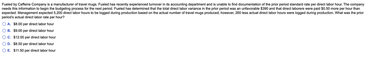 Fueled by Caffeine Company is a manufacturer of travel mugs. Fueled has recently experienced turnover in its accounting department and is unable to find documentation of the prior period standard rate per direct labor hour. The company
needs this information to begin the budgeting process for the next period. Fueled has determined that the total direct labor variance in the prior period was an unfavorable $390 and that direct laborers were paid $0.50 more per hour than
expected. Management expected 5,200 direct labor hours to be logged during production based on the actual number of travel mugs produced; however, 260 less actual direct labor hours were logged during production. What was the prior
period's actual direct labor rate per hour?
O A. $8.00 per direct labor hour
B. $9.00 per direct labor hour
C. $12.00 per direct labor hour
D. $8.50 per direct labor hour
E. $11.50 per direct labor hour
