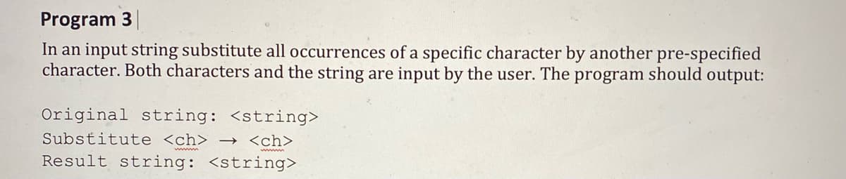 Program 3
In an input string substitute all occurrences of a specific character by another pre-specified
character. Both characters and the string are input by the user. The program should output:
Original string: <string>
Substitute <ch> -→ <ch>
Result string: <string>
