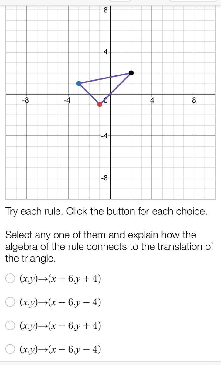 -8-
-8
-4
4
8
--4-
-8-
Try each rule. Click the button for each choice.
Select any one of them and explain how the
algebra of the rule connects to the translation of
the triangle.
О (х, у) —(х + 6,у + 4)
(х,у) ——(х + 6,у — 4)
О (х,у) —(х — 6,у + 4)
O (x,v)→(x – 6,y – 4)
4-

