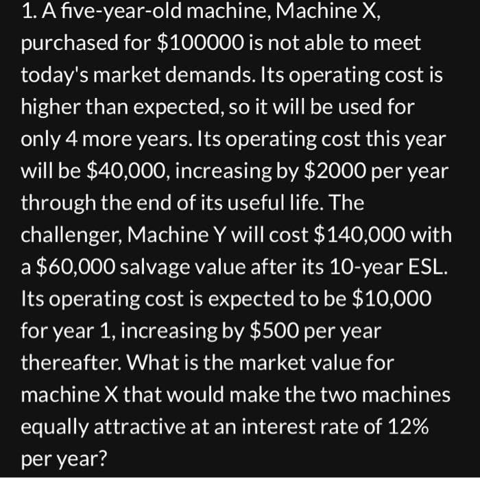 1. A five-year-old machine, Machine X,
purchased for $100000 is not able to meet
today's market demands. Its operating cost is
higher than expected, so it will be used for
only 4 more years. Its operating cost this year
will be $40,000, increasing by $2000 per year
through the end of its useful life. The
challenger, Machine Y will cost $140,000 with
a $60,000 salvage value after its 10-year ESL.
Its operating cost is expected to be $10,000
for year 1, increasing by $500 per year
thereafter. What is the market value for
machine X that would make the two machines
equally attractive at an interest rate of 12%
per year?