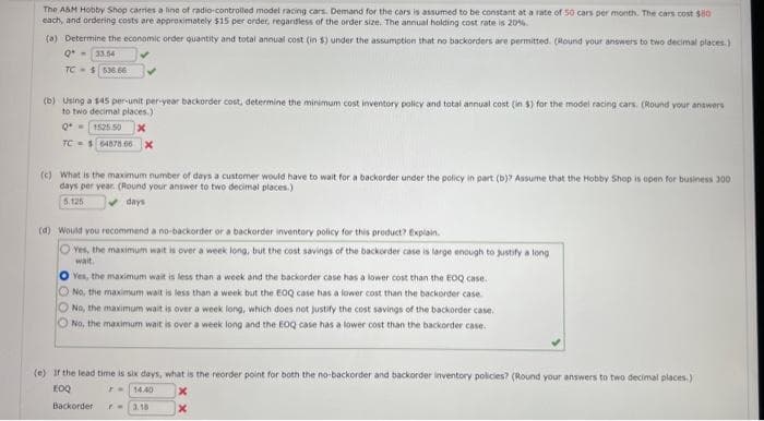The A&M Hobby Shop carries a line of radio-controlled model racing cars. Demand for the cars is assumed to be constant at a rate of 50 cars per month. The cars cost $80
each, and ordering costs are approximately $15 per order, regardless of the order size. The annual holding cost rate is 20%.
(a) Determine the economic order quantity and total annual cost (in $) under the assumption that no backorders are permitted. (Round your answers to two decimal places.)
Q- 33.54
TC-$536.66
(b) Using a $45 per-unit per-year backorder cost, determine the minimum cost inventory policy and total annual cost (in $) for the model racing cars. (Round your answers
to two decimal places.)
Q=1525.50
TC $64878.66 X
(c) What is the maximum number of days a customer would have to wait for a backorder under the policy in part (b)? Assume that the Hobby Shop is open for business 300
days per year. (Round your answer to two decimal places.)
5.125
✓days
(d) Would you recommend a no-backorder or a backorder inventory policy for this product? Explain.
Oves, the maximum wait is over a week long, but the cost savings of the backorder case is large enough to justify a long
wait.
O Yes, the maximum wait is less than a week and the backorder case has a lower cost than the EOQ case.
No, the maximum wait is less than a week but the EOQ case has a lower cost than the backorder case...
No, the maximum wait is over a week long, which does not justify the cost savings of the backorder case.
O No, the maximum wait is over a week long and the EOQ case has a lower cost than the backorder case.
(e) If the lead time is six days, what is the reorder point for both the no-backorder and backorder inventory policies? (Round your answers to two decimal places.)
EOQ
14.40
F-
Backorder PM 3.18