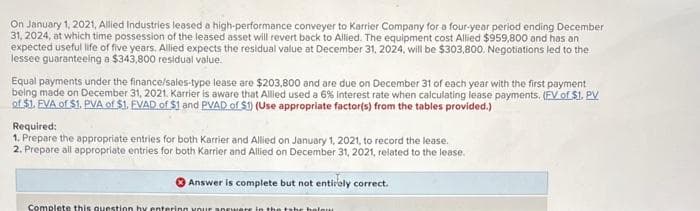 On January 1, 2021, Allied Industries leased a high-performance conveyer to Karrier Company for a four-year period ending December
31, 2024, at which time possession of the leased asset will revert back to Allied. The equipment cost Allied $959,800 and has an
expected useful life of five years. Allied expects the residual value at December 31, 2024, will be $303,800, Negotiations led to the
lessee guaranteeing a $343,800 residual value.
Equal payments under the finance/sales-type lease are $203,800 and are due on December 31 of each year with the first payment
being made on December 31, 2021. Karrier is aware that Allied used a 6% Interest rate when calculating lease payments. (FV of $1. PV
of $1. EVA of $1. PVA of $1. EVAD of $1 and PVAD of $1) (Use appropriate factor(s) from the tables provided.)
Required:
1. Prepare the appropriate entries for both Karrier and Allied on January 1, 2021, to record the lease.
2. Prepare all appropriate entries for both Karrier and Allied on December 31, 2021, related to the lease.
Answer is complete but not entirely correct.
Complete this question by entering your answers in the tabe holour