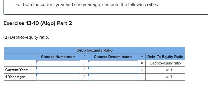 For both the current year and one year ago, compute the following ratios:
Exercise 13-10 (Algo) Part 2
(2) Debt-to-equity ratio.
Debt-To-Equity Ratio
Choose Numerator:
Choose Denominator:
= Debt-To-Equity Ratio
Debt-to-equity ratio
Current Year:
to 1
1 Year Ago:
to 1
||
