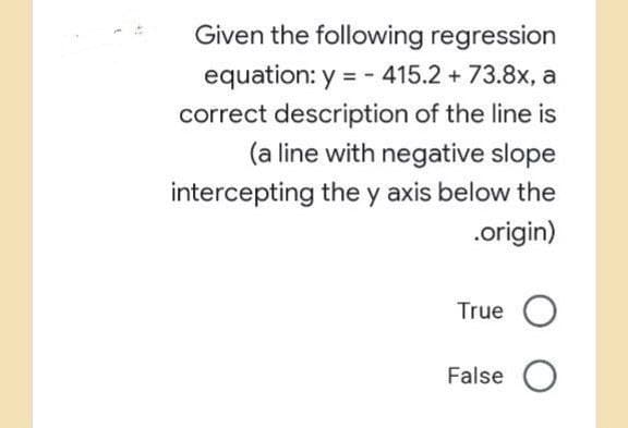 Given the following regression
equation: y = - 415.2 + 73.8x, a
correct description of the line is
(a line with negative slope
intercepting the y axis below the
.origin)
True O
False O