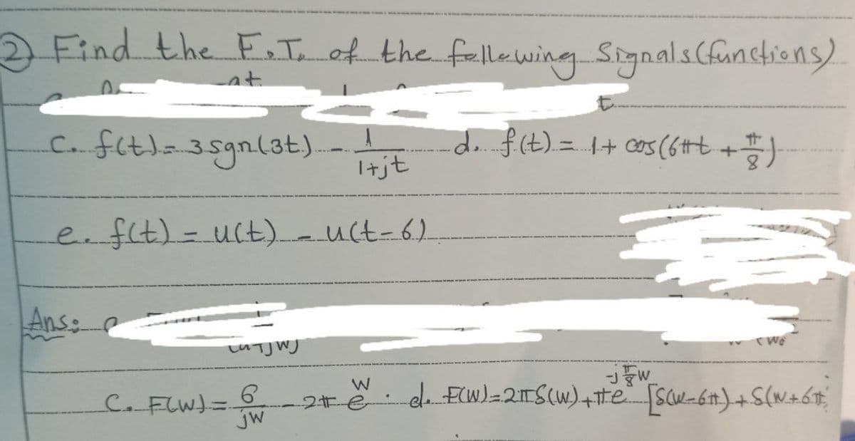 2 Find the F.T. of the following Signals (functions)
・d. f.(t) = 1 +005 (6H+ + + )
_c. f(t) = 35gn(3t).
Itjt
e. f(t) = u(t) - u(t-6)
Ans:
LTJWJ
6
jw
C. F(W) =..
WE
-jw
W
2+ e de F(W) = 2πTS (W) +te [S(W_6H) +S(N+6#