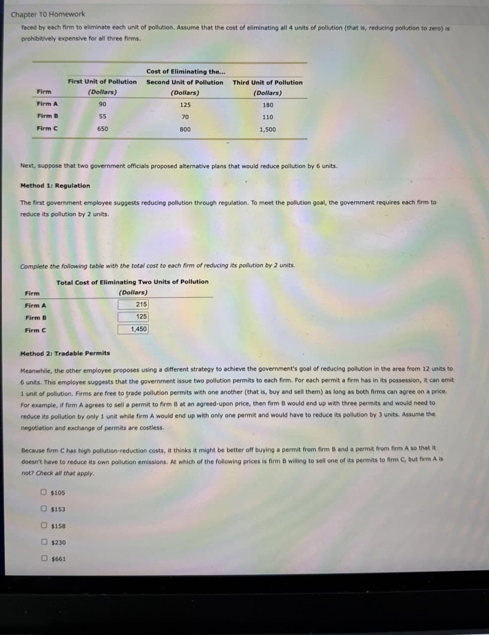 Chapter 10 Homework
faced by each firm to eliminate each unit of pollution. Assume that the cost of eliminating all 4 units of pollution (that is, reducing pollution to zero) is
prohibitively expensive for all three firms.
First Unit of Pollution
Cost of Eliminating the...
Second Unit of Pollution
Third Unit of Pollution
Firm
Firm A
(Dollars)
90
(Dollars)
125
(Dollars)
180
Firm B
55
Firm C
650
70
800
110
1,500
Next, suppose that two government officials proposed alternative plans that would reduce pollution by 6 units.
Method 1: Regulation
The first government employee suggests reducing pollution through regulation. To meet the pollution goal, the government requires each firm to
reduce its pollution by 2 units.
Complete the following table with the total cost to each firm of reducing its pollution by 2 units.
Total Cost of Eliminating Two Units of Pollution
Firm
Firm A
Firm B
Firm C
(Dollars)
215
125
1,450
Method 2: Tradable Permits
Meanwhile, the other employee proposes using a different strategy to achieve the government's goal of reducing pollution in the area from 12 units to
6 units. This employee suggests that the government issue two pollution permits to each firm. For each permit a firm has in its possession, it can emit
1 unit of pollution. Firms are free to trade pollution permits with one another (that is, buy and sell them) as long as both firms can agree on a price.
For example, if firm A agrees to sell a permit to firm B at an agreed-upon price, then firm B would end up with three permits and would need to
reduce its pollution by only 1 unit while firm A would end up with only one permit and would have to reduce its pollution by 3 units. Assume the
negotiation and exchange of permits are costless.
Because firm C has high pollution-reduction costs, it thinks it might be better off buying a permit from firm B and a permit from firm A so that it
doesn't have to reduce its own pollution emissions. At which of the following prices is firm B willing to sell one of its permits to firm C, but firm A is
not? Check all that apply.
O O
$105
$153
$158
$230
$661