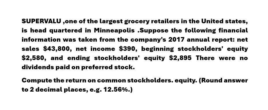 SUPERVALU, one of the largest grocery retailers in the United states,
is head quartered in Minneapolis .Suppose the following financial
information was taken from the company's 2017 annual report: net
sales $43,800, net income $390, beginning stockholders' equity
$2,580, and ending stockholders' equity $2,895 There were no
dividends paid on preferred stock.
Compute the return on common stockholders. equity. (Round answer
to 2 decimal places, e.g. 12.56%.)