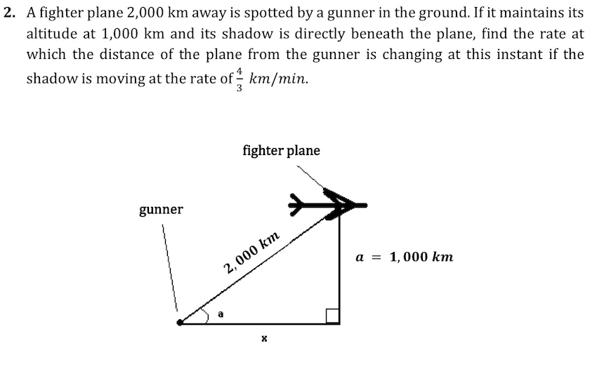 2. A fighter plane 2,000 km away is spotted by a gunner in the ground. If it maintains its
altitude at 1,000 km and its shadow is directly beneath the plane, find the rate at
which the distance of the plane from the gunner is changing at this instant if the
shadow is moving at the rate of - km/min.
fighter plane
gunner
2, 000 km
a = 1,000 km
