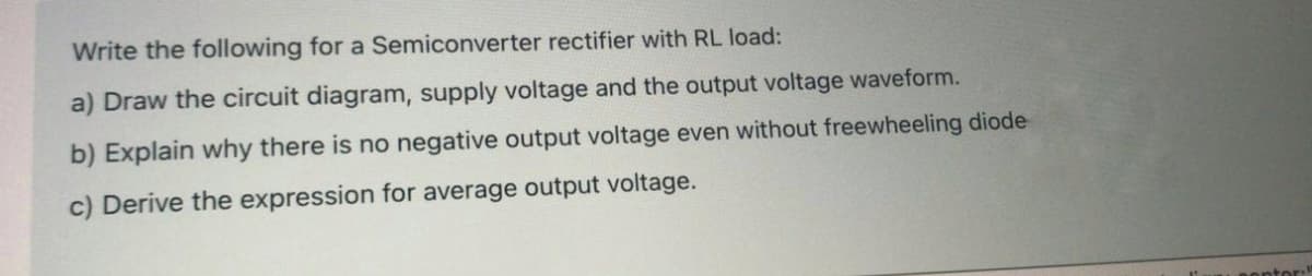 Write the following for a Semiconverter rectifier with RL load:
a) Draw the circuit diagram, supply voltage and the output voltage waveform.
b) Explain why there is no negative output voltage even without freewheeling diode
c) Derive the expression for average output voltage.
