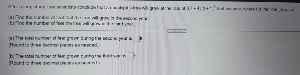 After a long study, tree scientists conclude that a eucalyptus tree will grow at the rate of 0.7+4/(t+1)³ feet per year, where t is the time (in years).
(a) Find the number of feet that the tree will grow in the second year.
(b) Find the number of feet the tree will grow in the third year.
(a) The total number of feet grown during the second year is
(Round to three decimal places as needed.)
(b) The total number of feet grown during the third year is
(Round to three decimal places as needed.)
ft.
ft.
.....