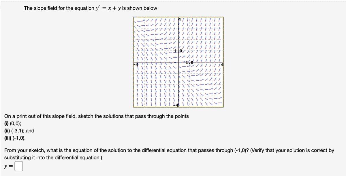 The slope field for the equation y = x +y is shown below
|||||||
1171111
1/17
***
150////
On a print out of this slope field, sketch the solutions that pass through the points
(i) (0,0);
(ii) (-3,1); and
(iii) (-1,0).
111111
"U
11:11
14
From your sketch, what is the equation of the solution to the differential equation that passes through (-1,0)? (Verify that your solution is correct by
substituting it into the differential equation.)
y =