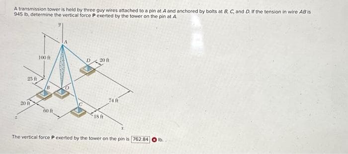 A transmission tower is held by three guy wires attached to a pin at A and anchored by bolts at B, C, and D. If the tension in wire AB is
945 lb, determine the vertical force P exerted by the tower on the pin at A.
25 ft
20 ft
100 ft
60 ft
D
20 ft
18 ft
74 (t
x
The vertical force P exerted by the tower on the pin is 762.84
lb.