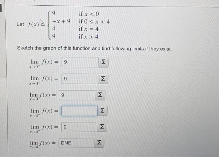 if x < 0
if 0 < x < 4
if x = 4
if x > 4
Sketch the graph of this function and find following limits if they exist.
Let f(x) -x+9
4
9
lim f(x) = 9
x-0
lim f(x) = 9
X-0¹
lim f(x) = 9
x-0)
lim f(x) =
X-4"
lim f(x) = 9
X-4*
lim f(x) = DNE
X-4
M
M
M
M
M
M