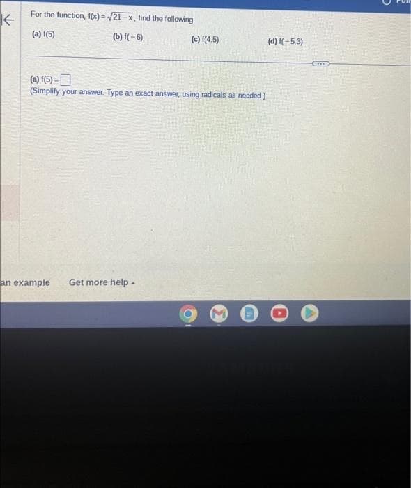 K←
✓
For the function, f(x)=√21-x, find the following.
(a) f(5)
(b) f(-6)
(c) f(4.5)
(a) f(5)=
(Simplify your answer. Type an exact answer, using radicals as needed.)
an example Get more help.
(d) f(-5.3)