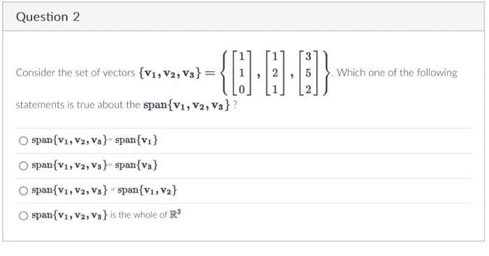 Question 2
Consider the set of vectors {V1, V2, V3}:
statements is true about the span{V1, V2, Vs}?
-{0·6·6)}
span{V1, V2, Vs} span{v₁}
O span{V1, V2, V3s} span{vs}
span{V1, V2, V3} span{V1, V₂}
O span{V1, V2, Vs} is the whole of R³
Which one of the following