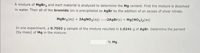 A mixture of MgBr₂ and inert material is analyzed to determine the Mg content. First the mixture is dissolved
in water. Then all of the bromide ion is precipitated as AgBr by the addition of an excess of silver nitrate.
MgBr₂(aq) + 2AgNO3(aq)-2AgBr(s) + Mg(NO3)2(aq)
In one experiment, a 0.7502 g sample of the mixture resulted in 1.0241 g of AgBr. Determine the percent
(by mass) of Mg in the mixture.
% Mg