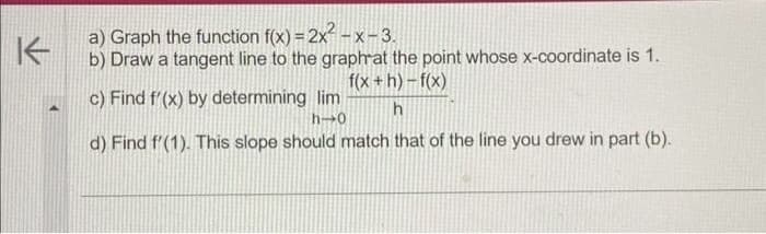 K
a) Graph the function f(x) = 2x²-x-3.
b) Draw a tangent line to the graph at the point whose x-coordinate is 1.
f(x+h)-f(x)
h
c) Find f'(x) by determining lim
h-0
d) Find f'(1). This slope should match that of the line you drew in part (b).