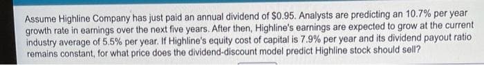 Assume Highline Company has just paid an annual dividend of $0.95. Analysts are predicting an 10.7% per year
growth rate in earnings over the next five years. After then, Highline's earnings are expected to grow at the current
industry average of 5.5% per year. If Highline's equity cost of capital is 7.9% per year and its dividend payout ratio
remains constant, for what price does the dividend-discount model predict Highline stock should sell?