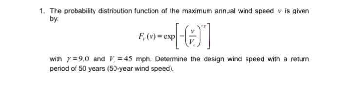 1. The probability distribution function of the maximum annual wind speed v is given
by:
=CXP [-(+)]
F, (v)= exp
with 79.0 and V=45 mph. Determine the design wind speed with a return
period of 50 years (50-year wind speed).