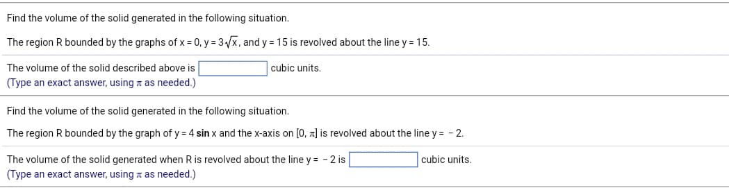 Find the volume of the solid generated in the following situation.
The region R bounded by the graphs of x = 0, y = 3√√x, and y = 15 is revolved about the line y = 15.
cubic units.
The volume of the solid described above is
(Type an exact answer, using as needed.)
Find the volume of the solid generated in the following situation.
The region R bounded by the graph of y = 4 sin x and the x-axis on [0, ] is revolved about the line y = -2.
The volume of the solid generated when R is revolved about the line y = - 2 is
(Type an exact answer, using as needed.)
cubic units.