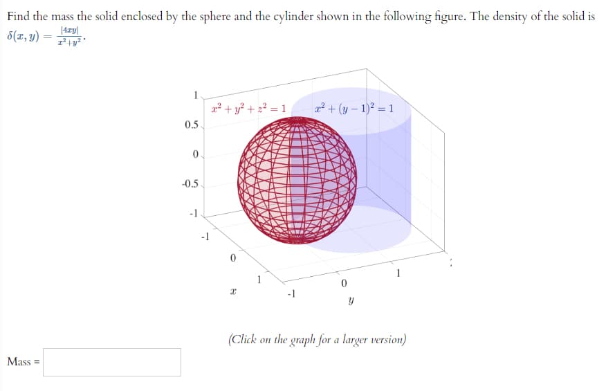 Find the mass the solid enclosed by the sphere and the cylinder shown in the following figure. The density of the solid is
8(x, y)
|4zy
z² + y²
Mass=
1
0.5
0
-0.5.
-1
-1
x² + y² +2²=1 x² + (y - 1)² = 1
x
-1
0
Y
(Click on the graph for a larger version)