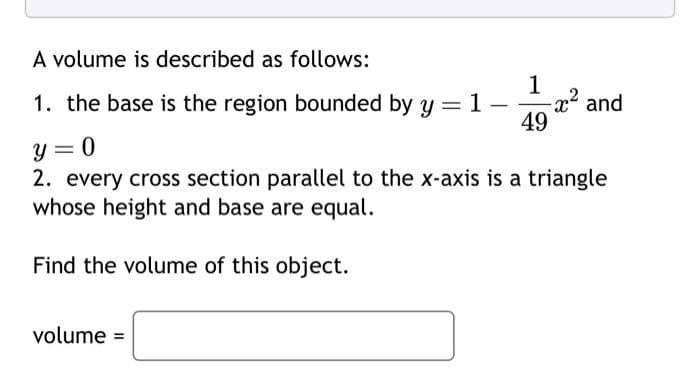 A volume is described as follows:
1
1. the base is the region bounded by y = 1 -
49
-x² and
y = 0
2. every cross section parallel to the x-axis is a triangle
whose height and base are equal.
Find the volume of this object.
volume =