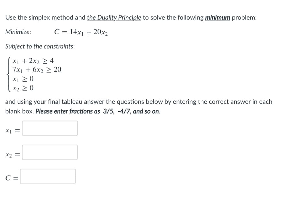 Use the simplex method and the Duality Principle to solve the following minimum problem:
C = 14x₁ + 20x2
Minimize:
Subject to the constraints:
x₁ + 2x₂ ≥ 4
7x₁ + 6x2 ≥ 20
X1 ≥ 0
X2 ≥ 0
and using your final tableau answer the questions below by entering the correct answer in each
blank box. Please enter fractions as 3/5, -4/7, and so on.
x1 =
x2 =
C =