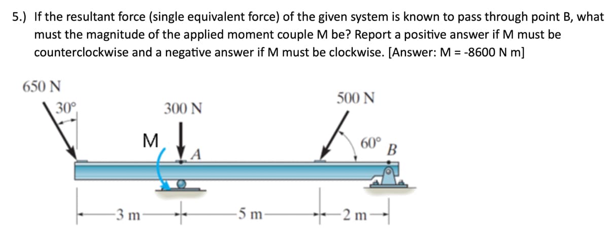 5.) If the resultant force (single equivalent force) of the given system is known to pass through point B, what
must the magnitude of the applied moment couple M be? Report a positive answer if M must be
counterclockwise and a negative answer if M must be clockwise. [Answer: M = -8600 N m]
650 N
30°
M
-3 m
300 N
-5 m-
500 N
Ka
-2 m-
B