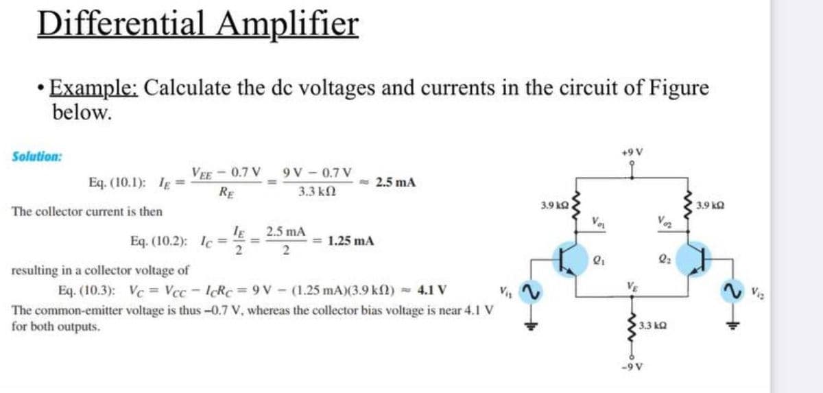 Differential Amplifier
• Example: Calculate the de voltages and currents in the circuit of Figure
below.
Solution:
Eq. (10.1); IE=
The collector current is then
VEE-0.7 V
RE
Eq. (10.2): Ic=
resulting in a collector voltage of
2
9V-0.7V
3.3 ΚΩ
2.5 mA
2
= 2.5 mA
<= 1.25 mA
Eq. (10.3): Vc = Vcc-IcRc = 9V (1.25 mA)(3.9 k) = 4.1 V
V₁₁
The common-emitter voltage is thus -0.7 V, whereas the collector bias voltage is near 4.1 V
for both outputs.
3.9 k2
li
+9 V
VE
Voz
-9 V
2₂
3.3kQ
3.9 k
V1₂