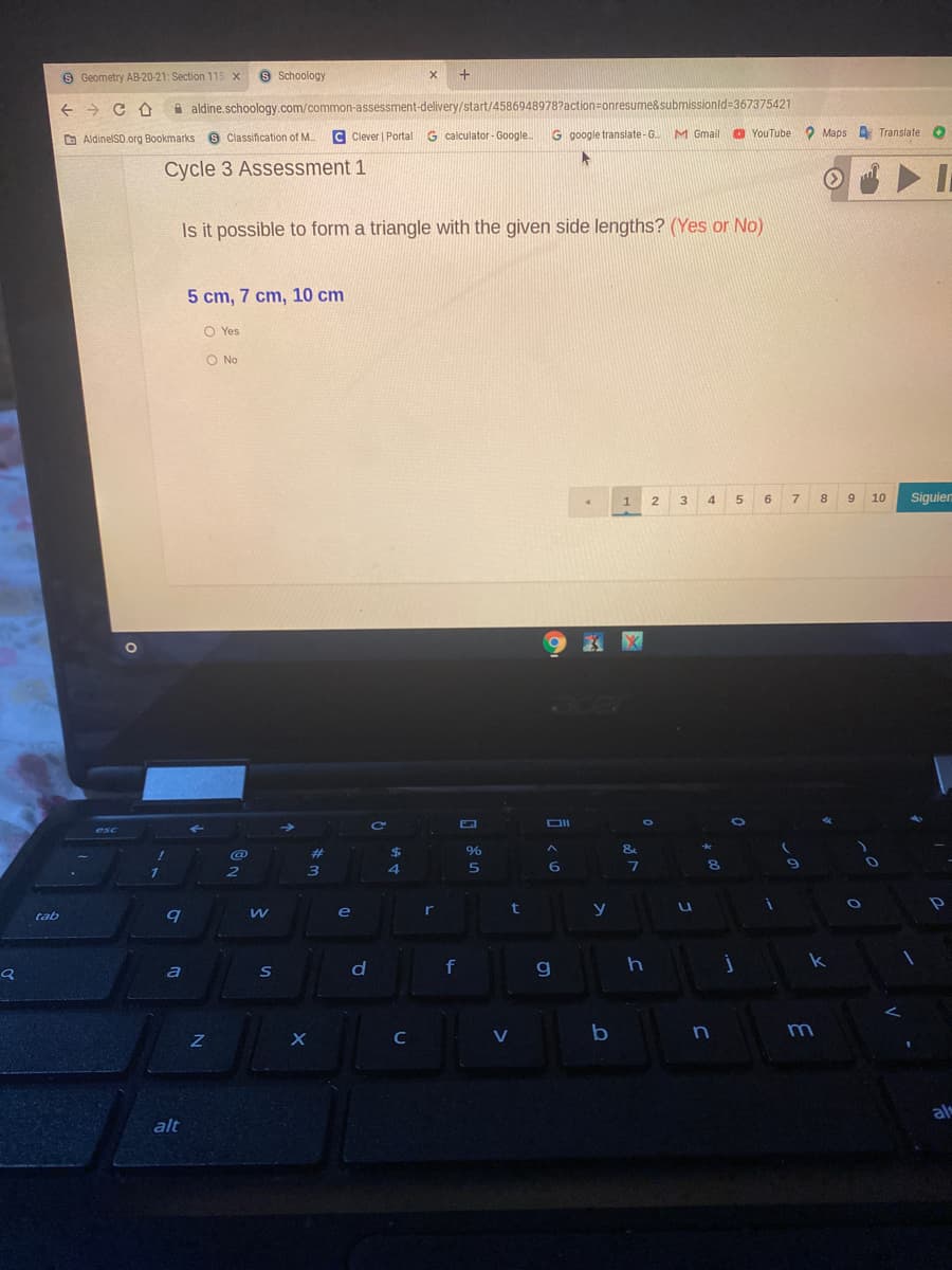 S Geometry AB-20-21: Section 115 x
9 Schoology
A aldine.schoology.com/common-assessment-delivery/start/4586948978?action=onresume&submissionld=367375421
O AldinelSD.org Bookmarks S Classification of M..
C Clever | Portal
G calculator - Google.
G google translate-G.
M Gmail
O YouTube O Maps Translate O
Cycle 3 Assessment 1
Is it possible to form a triangle with the given side lengths? (Yes or No)
5 cm, 7 cm, 10 cm
O Yes
O No
2 3
6
9
10
Siguien
DII
esc
%23
$
&
6
2
e
ir
t
y
tab
a
S
f
C
V
m
al
alt
