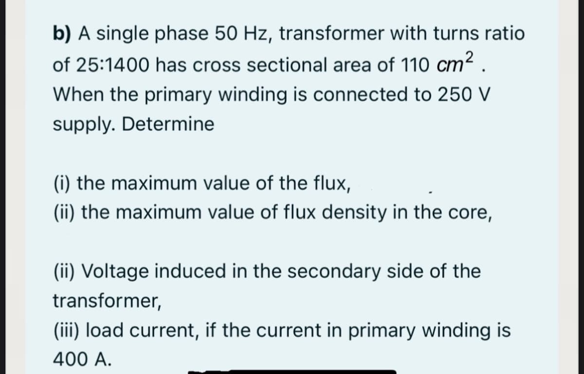 b) A single phase 50 Hz, transformer with turns ratio
of 25:1400 has cross sectional area of 110 cm2 .
When the primary winding is connected to 250 V
supply. Determine
(i) the maximum value of the flux,
(ii) the maximum value of flux density in the core,
(ii) Voltage induced in the secondary side of the
transformer,
(iii) load current, if the current in primary winding is
400 A.
