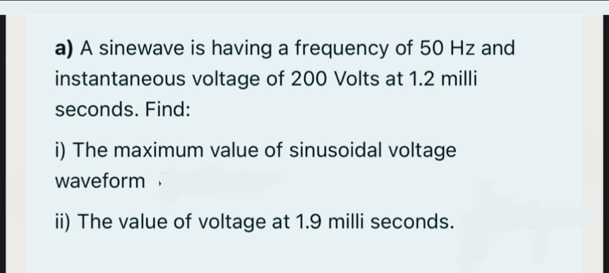 a) A sinewave is having a frequency of 50 Hz and
instantaneous voltage of 200 Volts at 1.2 milli
seconds. Find:
i) The maximum value of sinusoidal voltage
waveform
ii) The value of voltage at 1.9 milli seconds.
