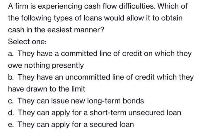 A firm is experiencing cash flow difficulties. Which of
the following types of loans would allow it to obtain
cash in the easiest manner?
Select one:
a. They have a committed line of credit on which they
owe nothing presently
b. They have an uncommitted line of credit which they
have drawn to the limit
c. They can issue new long-term bonds
d. They can apply for a short-term unsecured loan
e. They can apply for a secured loan
