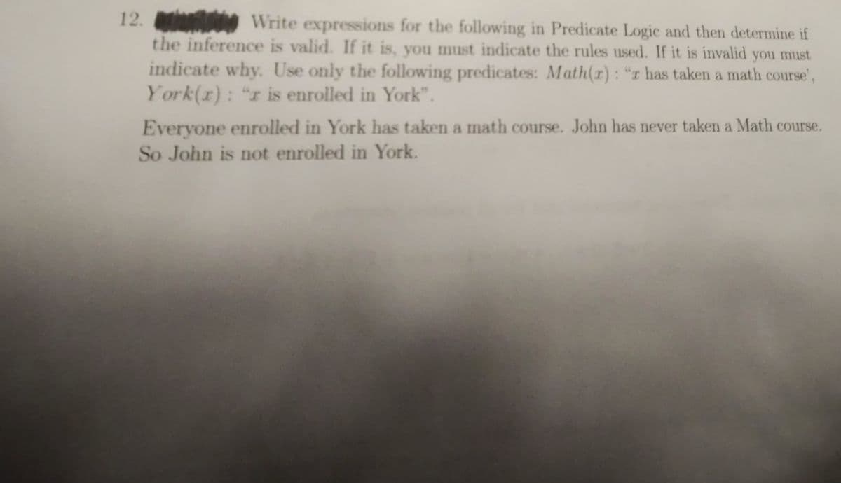 12.
Write expressions for the following in Predicate Logic and then determine if
the inference is valid. If it is, you must indicate the rules used. If it is invalid you must
indicate why. Use only the following predicates: Math(r): "r has taken a math course',
York(x): "r is enrolled in York".
Everyone enrolled in York has taken a math course. John has never taken a Math course.
So John is not enrolled in York.