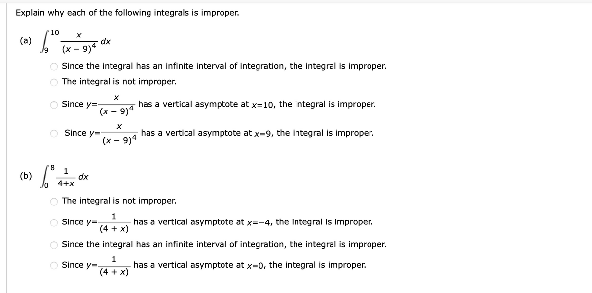 Explain why each of the following integrals is improper.
10
(a)
dx
(x – 9)4
Since the integral has an infinite interval of integration, the integral is improper.
The integral is not improper.
Since y=
has a vertical asymptote at x=10, the integral is improper.
(x – 9)4
Since y=-
has a vertical asymptote at x=9, the integral is improper.
(x – 9)4
1
dx
4+x
(b)
The integral is not improper.
1
Since y=-
has a vertical asymptote at x=-4, the integral is improper.
(4 + x)
Since the integral has an infinite interval of integration, the integral is improper.
1
Since y=-
has a vertical asymptote at x=0, the integral is improper.
(4 + x)
O O
