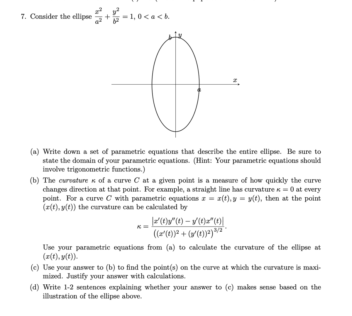 7. Consider the ellipse
a2
y?
= 1, 0 < a < b.
(a) Write down a set of parametric equations that describe the entire ellipse. Be sure to
state the domain of your parametric equations. (Hint: Your parametric equations should
involve trigonometric functions.)
(b) The curvature k of a curve C at a given point is a measure of how quickly the curve
changes direction at that point. For example, a straight line has curvature k = 0 at every
point. For a curve C with parametric equations x =
(x(t), y(t)) the curvature can be calculated by
x(t), y = y(t), then at the point
|a'(t)g" (t) – y'(t)æ"(t)|
(r'(t))² + (y'(t))²)³/2
K =
Use your parametric equations from (a) to calculate the curvature of the ellipse at
(x(t), y(t)).
(c) Use your answer to (b) to find the point(s) on the curve at which the curvature is maxi-
mized. Justify your answer with calculations.
(d) Write 1-2 sentences explaining whether your answer to (c) makes sense based on the
illustration of the ellipse above.
