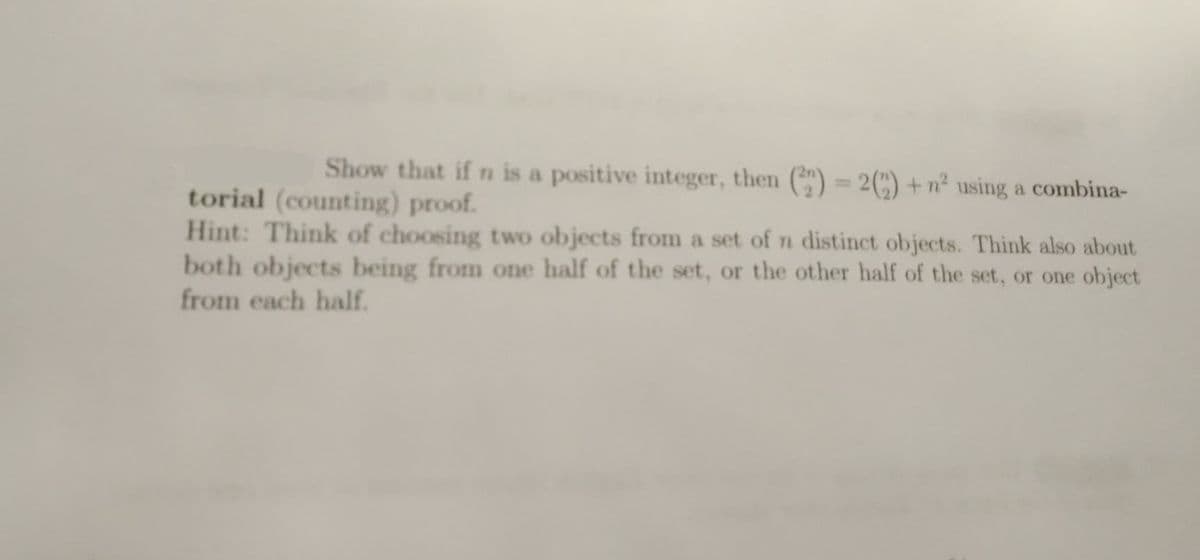 Show that if n is a positive integer, then (22) = 2(2)+n² using a combina-
torial (counting) proof.
Hint: Think of choosing two objects from a set of n distinct objects. Think also about
both objects being from one half of the set, or the other half of the set, or one object
from each half.