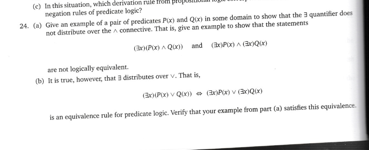 (c) In this situation, which derivation rule from pr
negation rules of predicate logic?
24. (a)
Give an example of a pair of predicates P(x) and Q(x) in some domain to show that the 3 quantifier does
not distribute over the connective. That is, give an example to show that the statements
(Ex) (P(x) ^ Q(x)) and (3x)P(x)^(Ex)Q(x)
are not logically equivalent.
(b) It is true, however, that 3 distributes over V. That is,
(Ex) (P(x) VQ(x)) (x)P(x) v(x)Q(x)
is an equivalence rule for predicate logic. Verify that your example from part (a) satisfies this equivalence.