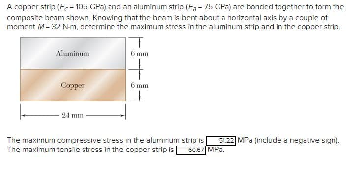 A copper strip (Ec= 105 GPa) and an aluminum strip (Ea = 75 GPa) are bonded together to form the
composite beam shown. Knowing that the beam is bent about a horizontal axis by a couple of
moment M = 32 N-m, determine the maximum stress in the aluminum strip and in the copper strip.
Aluminum
Copper
24 mm
6 mm
6 mm
The maximum compressive stress in the aluminum strip is -51.22 MPa (include a negative sign).
The maximum tensile stress in the copper strip is 60.67 MPa.